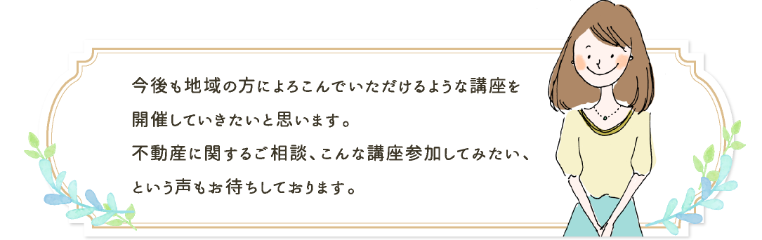 今後も地域の方によろこんでいただけるような講座を開催していきたいと思います。不動産に関するご相談、こんな講座参加してみたい、という声もお待ちしております。