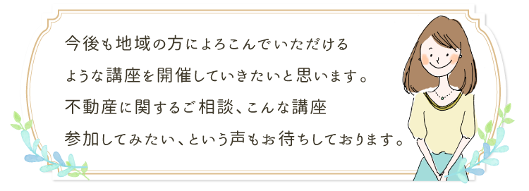 今後も地域の方によろこんでいただけるような講座を開催していきたいと思います。不動産に関するご相談、こんな講座参加してみたい、という声もお待ちしております。